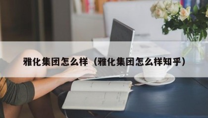 雅化集团怎么样（雅化集团怎么样知乎）