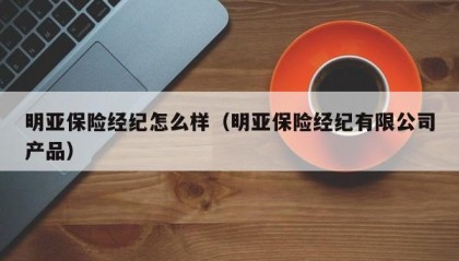 明亚保险经纪怎么样（明亚保险经纪有限公司产品）